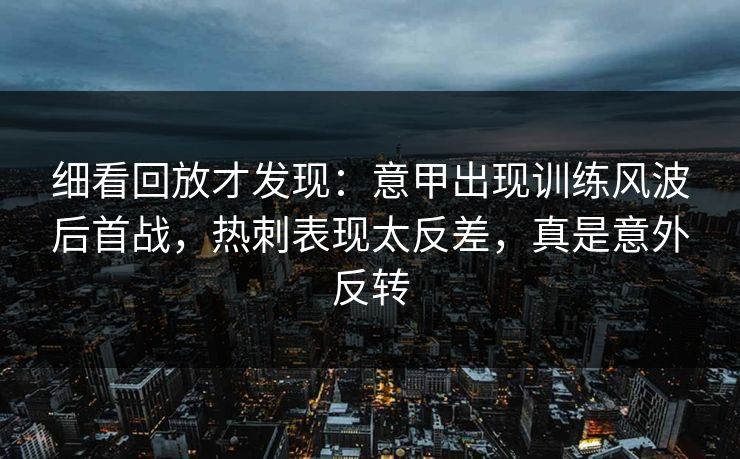 细看回放才发现：意甲出现训练风波后首战，热刺表现太反差，真是意外反转
