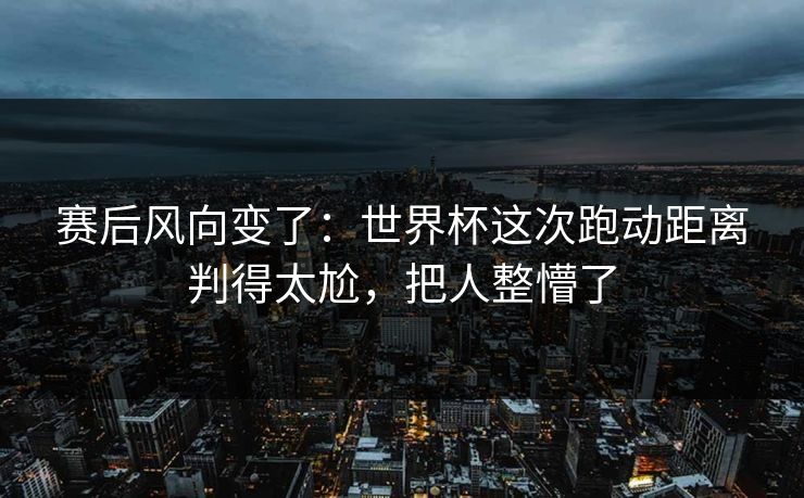 赛后风向变了：世界杯这次跑动距离判得太尬，把人整懵了