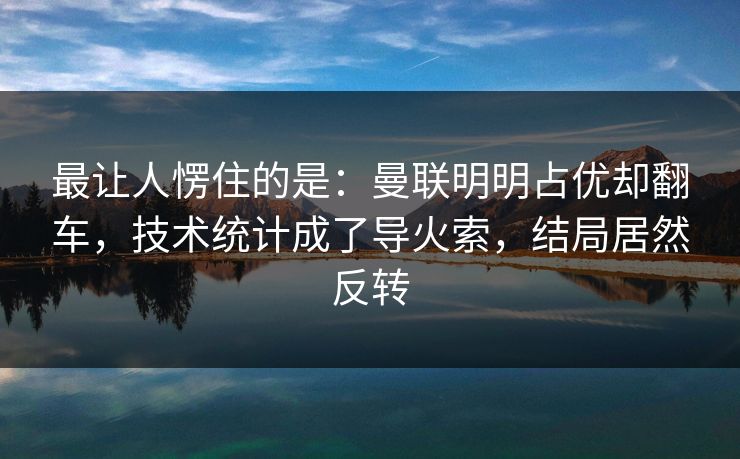 最让人愣住的是：曼联明明占优却翻车，技术统计成了导火索，结局居然反转