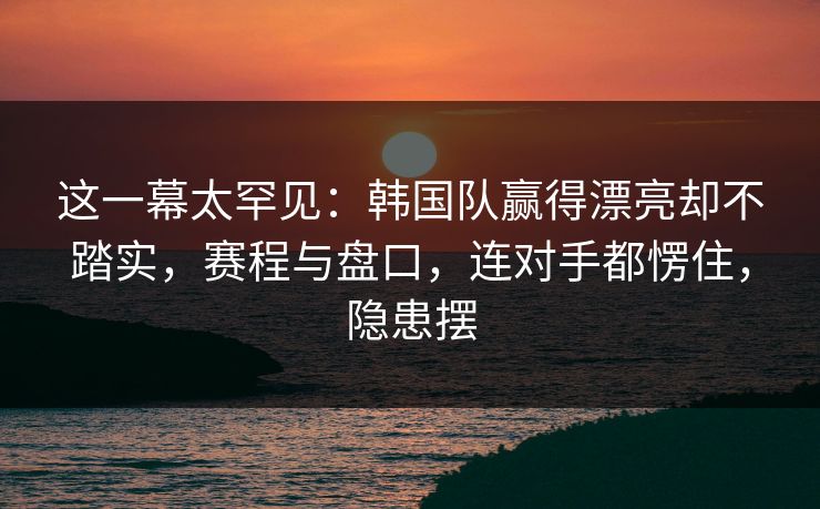 这一幕太罕见：韩国队赢得漂亮却不踏实，赛程与盘口，连对手都愣住，隐患摆