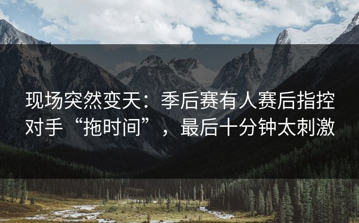 现场突然变天：季后赛有人赛后指控对手“拖时间”，最后十分钟太刺激