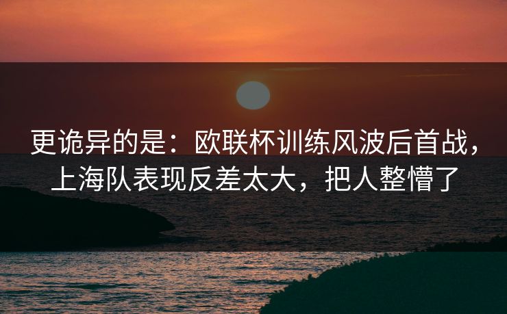 更诡异的是：欧联杯训练风波后首战，上海队表现反差太大，把人整懵了