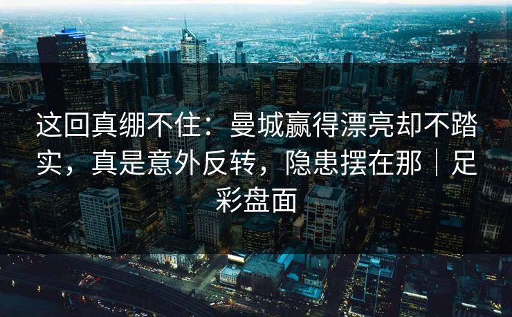 这回真绷不住：曼城赢得漂亮却不踏实，真是意外反转，隐患摆在那｜足彩盘面