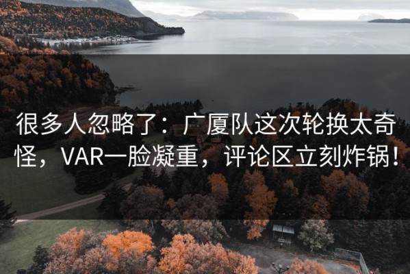 很多人忽略了：广厦队这次轮换太奇怪，VAR一脸凝重，评论区立刻炸锅！