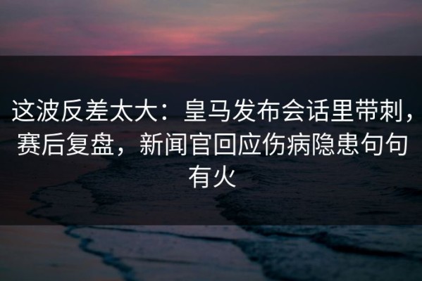 这波反差太大：皇马发布会话里带刺，赛后复盘，新闻官回应伤病隐患句句有火