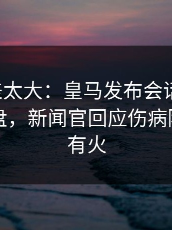 这波反差太大：皇马发布会话里带刺，赛后复盘，新闻官回应伤病隐患句句有火