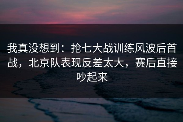 我真没想到：抢七大战训练风波后首战，北京队表现反差太大，赛后直接吵起来