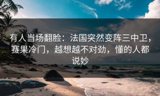 有人当场翻脸：法国突然变阵三中卫，赛果冷门，越想越不对劲，懂的人都说妙
