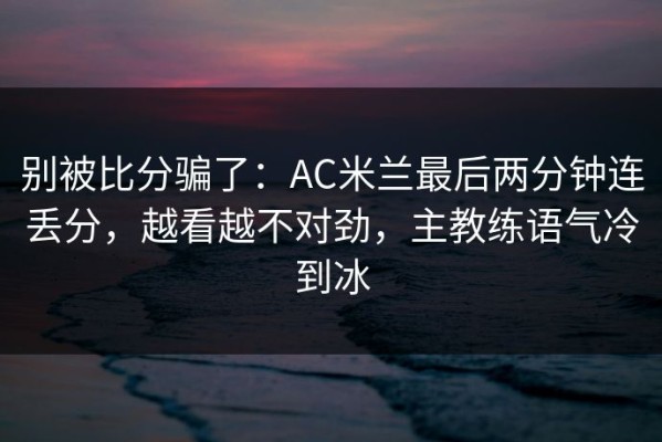 别被比分骗了：AC米兰最后两分钟连丢分，越看越不对劲，主教练语气冷到冰