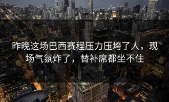 昨晚这场巴西赛程压力压垮了人，现场气氛炸了，替补席都坐不住