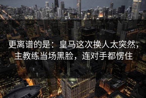 更离谱的是：皇马这次换人太突然，主教练当场黑脸，连对手都愣住