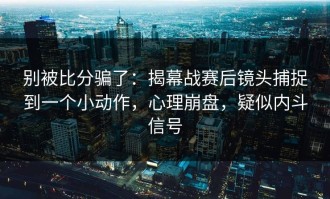 别被比分骗了：揭幕战赛后镜头捕捉到一个小动作，心理崩盘，疑似内斗信号