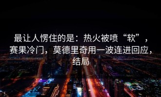 最让人愣住的是：热火被喷“软”，赛果冷门，莫德里奇用一波连进回应，结局