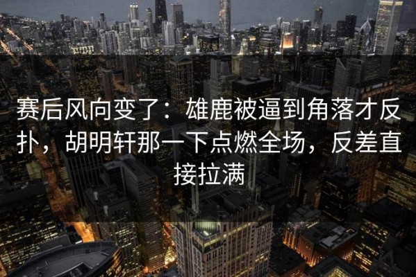 赛后风向变了：雄鹿被逼到角落才反扑，胡明轩那一下点燃全场，反差直接拉满