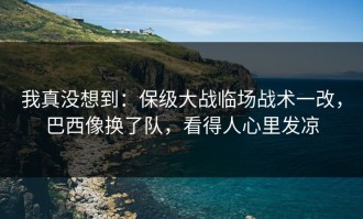 我真没想到：保级大战临场战术一改，巴西像换了队，看得人心里发凉
