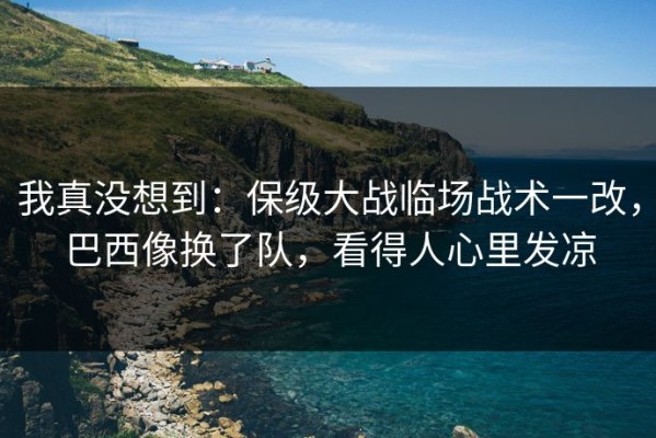我真没想到：保级大战临场战术一改，巴西像换了队，看得人心里发凉