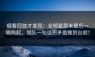 细看回放才发现：全明星周末最后一哨响起，领队一句话把矛盾推到台前！
