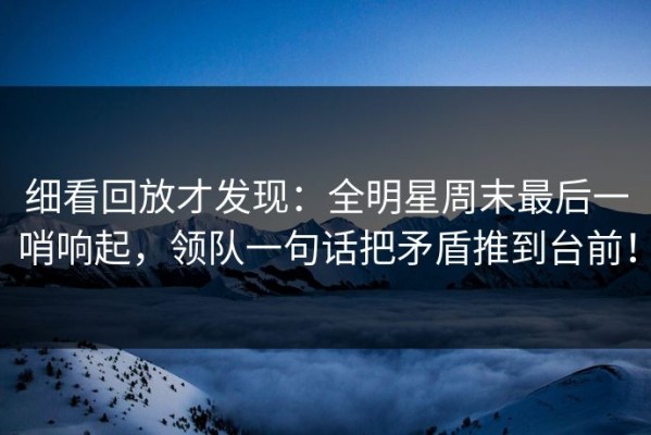 细看回放才发现：全明星周末最后一哨响起，领队一句话把矛盾推到台前！