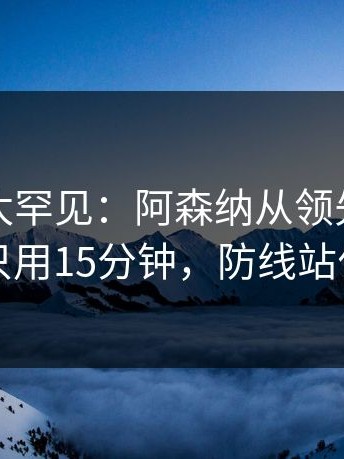 这一幕太罕见：阿森纳从领先到崩盘只用15分钟，防线站位