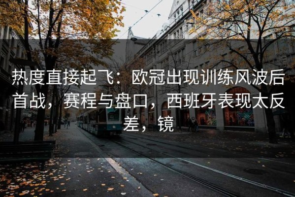 热度直接起飞：欧冠出现训练风波后首战，赛程与盘口，西班牙表现太反差，镜