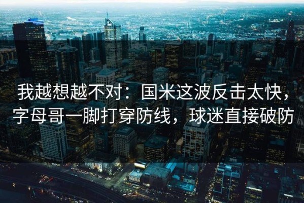 我越想越不对：国米这波反击太快，字母哥一脚打穿防线，球迷直接破防