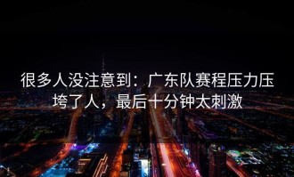很多人没注意到：广东队赛程压力压垮了人，最后十分钟太刺激