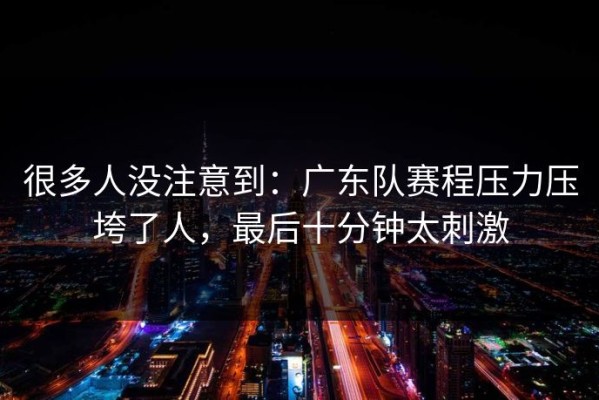 很多人没注意到：广东队赛程压力压垮了人，最后十分钟太刺激