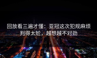 回放看三遍才懂：亚冠这次犯规麻烦判得太尬，越想越不对劲