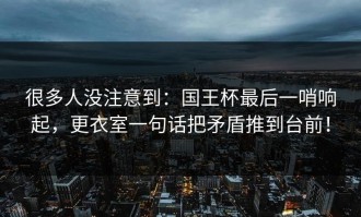 很多人没注意到：国王杯最后一哨响起，更衣室一句话把矛盾推到台前！