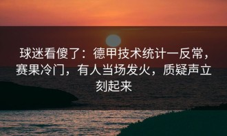 球迷看傻了：德甲技术统计一反常，赛果冷门，有人当场发火，质疑声立刻起来