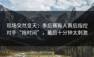 现场突然变天：季后赛有人赛后指控对手“拖时间”，最后十分钟太刺激