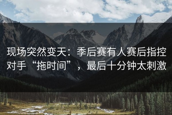 现场突然变天：季后赛有人赛后指控对手“拖时间”，最后十分钟太刺激