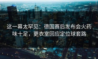 这一幕太罕见：德国赛后发布会火药味十足，更衣室回应定位球套路
