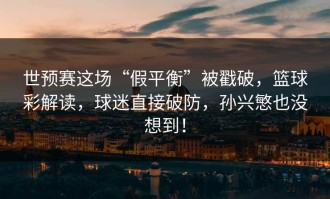 世预赛这场“假平衡”被戳破，篮球彩解读，球迷直接破防，孙兴慜也没想到！