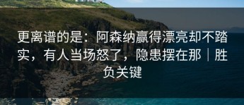 更离谱的是：阿森纳赢得漂亮却不踏实，有人当场怒了，隐患摆在那｜胜负关键