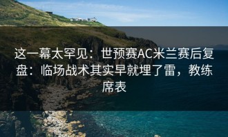 这一幕太罕见：世预赛AC米兰赛后复盘：临场战术其实早就埋了雷，教练席表