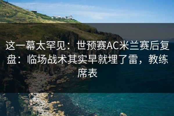 这一幕太罕见：世预赛AC米兰赛后复盘：临场战术其实早就埋了雷，教练席表