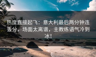 热度直接起飞：意大利最后两分钟连丢分，场面太离谱，主教练语气冷到冰！