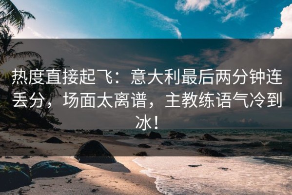 热度直接起飞：意大利最后两分钟连丢分，场面太离谱，主教练语气冷到冰！