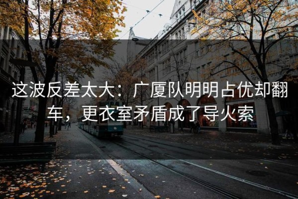 这波反差太大：广厦队明明占优却翻车，更衣室矛盾成了导火索
