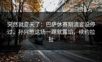 突然就变天了：巴萨休赛期流言没停过，孙兴慜这场一踢就露馅，续约拉扯