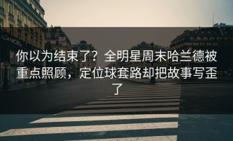 你以为结束了？全明星周末哈兰德被重点照顾，定位球套路却把故事写歪了