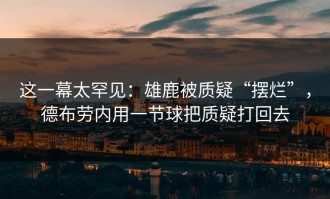 这一幕太罕见：雄鹿被质疑“摆烂”，德布劳内用一节球把质疑打回去
