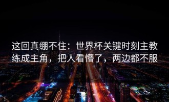 这回真绷不住：世界杯关键时刻主教练成主角，把人看懵了，两边都不服