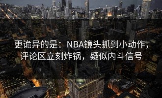 更诡异的是：NBA镜头抓到小动作，评论区立刻炸锅，疑似内斗信号
