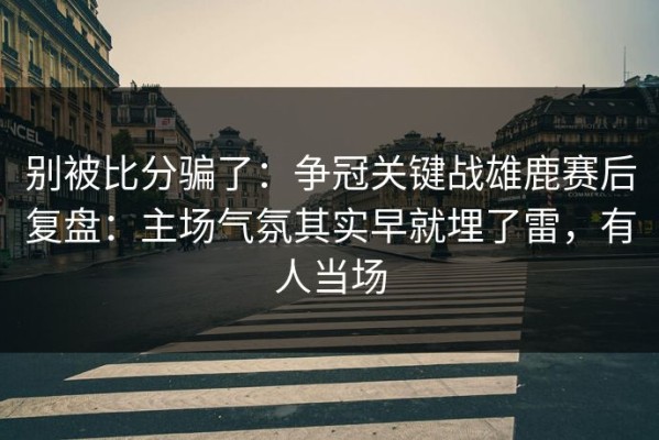 别被比分骗了：争冠关键战雄鹿赛后复盘：主场气氛其实早就埋了雷，有人当场