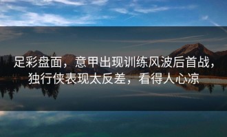 足彩盘面，意甲出现训练风波后首战，独行侠表现太反差，看得人心凉