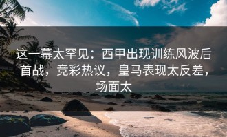 这一幕太罕见：西甲出现训练风波后首战，竞彩热议，皇马表现太反差，场面太