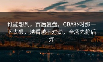 谁能想到，赛后复盘，CBA补时那一下太狠，越看越不对劲，全场先静后炸