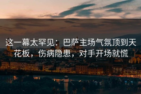 这一幕太罕见：巴萨主场气氛顶到天花板，伤病隐患，对手开场就慌